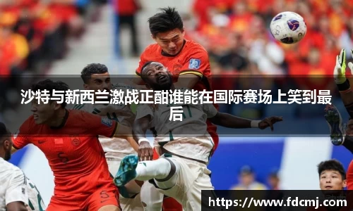沙特与新西兰激战正酣谁能在国际赛场上笑到最后