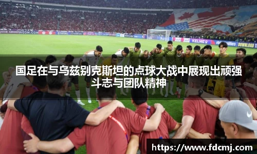 国足在与乌兹别克斯坦的点球大战中展现出顽强斗志与团队精神